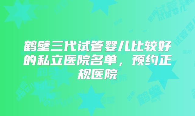 鹤壁三代试管婴儿比较好的私立医院名单，预约正规医院