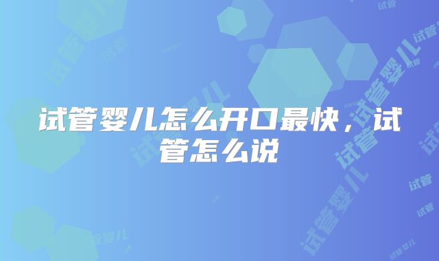 试管婴儿怎么开口最快,试管怎么说