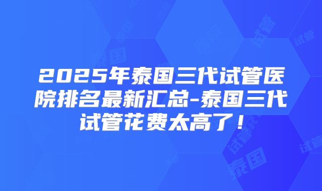 2025年泰国三代试管医院排名最新汇总-泰国三代试管花费太高了!