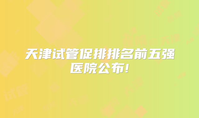 天津试管促排排名前五强医院公布!