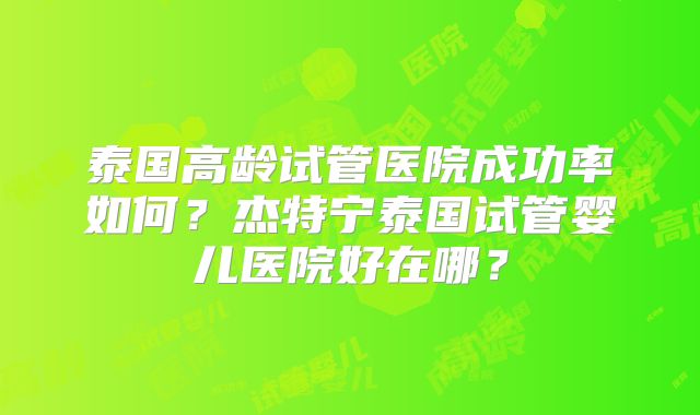 泰国高龄试管医院成功率如何？杰特宁泰国试管婴儿医院好在哪？