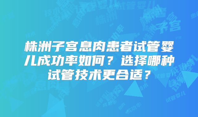 株洲子宫息肉患者试管婴儿成功率如何？选择哪种试管技术更合适？