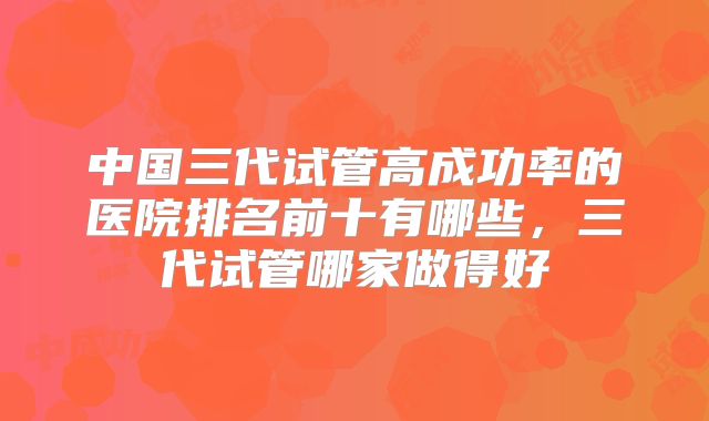 中国三代试管高成功率的医院排名前十有哪些,三代试管哪家做得好
