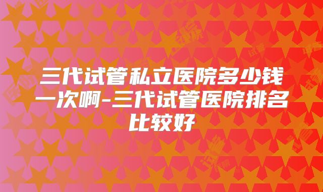 三代试管私立医院多少钱一次啊-三代试管医院排名比较好