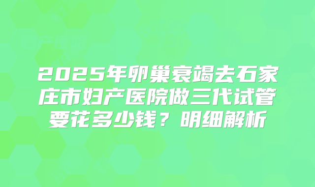 2025年卵巢衰竭去石家庄市妇产医院做三代试管要花多少钱？明细解析