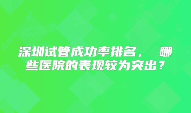 深圳试管成功率排名， 哪些医院的表现较为突出？