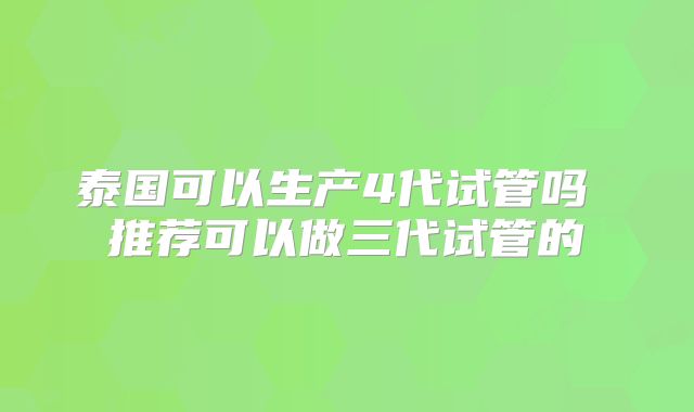 泰国可以生产4代试管吗 推荐可以做三代试管的