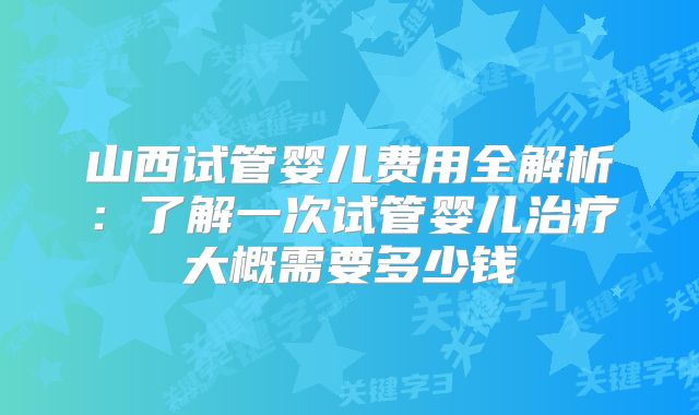 山西试管婴儿费用全解析：了解一次试管婴儿治疗大概需要多少钱
