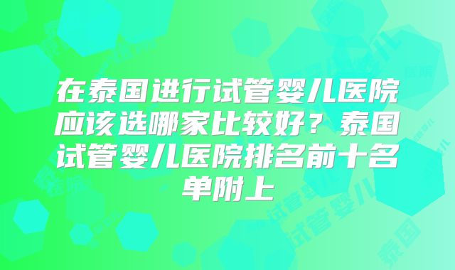 在泰国进行试管婴儿医院应该选哪家比较好？泰国试管婴儿医院排名前十名单附上