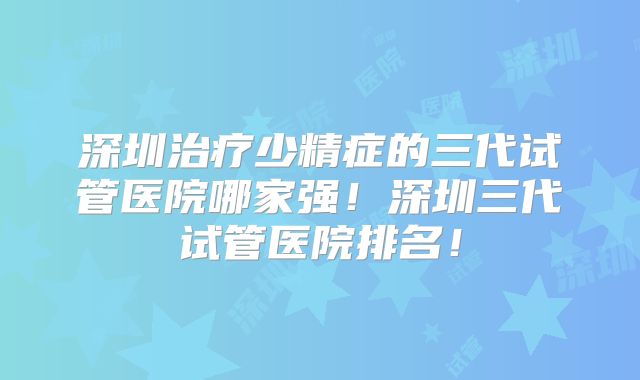深圳治疗少精症的三代试管医院哪家强！深圳三代试管医院排名！