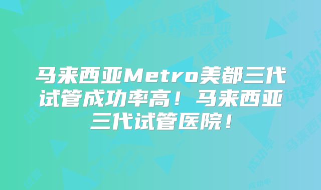 马来西亚Metro美都三代试管成功率高！马来西亚三代试管医院！