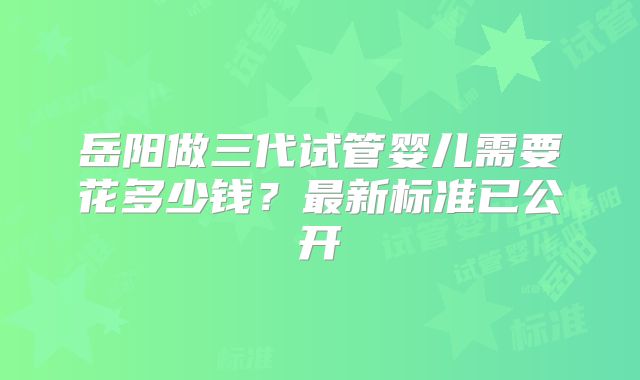 岳阳做三代试管婴儿需要花多少钱?最新标准已公开