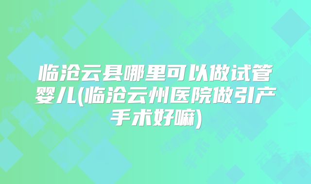 临沧云县哪里可以做试管婴儿(临沧云州医院做引产手术好嘛)