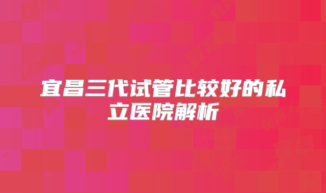 宜昌三代试管比较好的私立医院解析