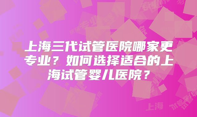 上海三代试管医院哪家更专业？如何选择适合的上海试管婴儿医院？