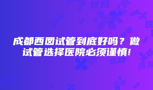 成都西囡试管到底好吗？做试管选择医院必须谨慎!