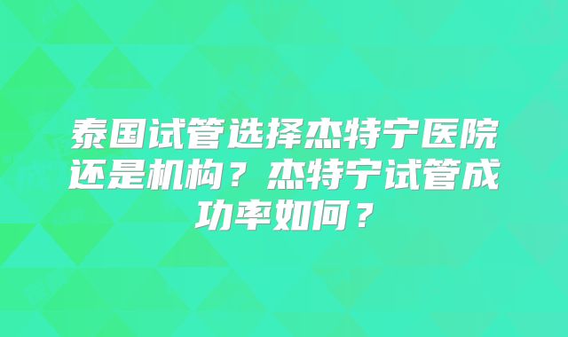 泰国试管选择杰特宁医院还是机构?杰特宁试管成功率如何?