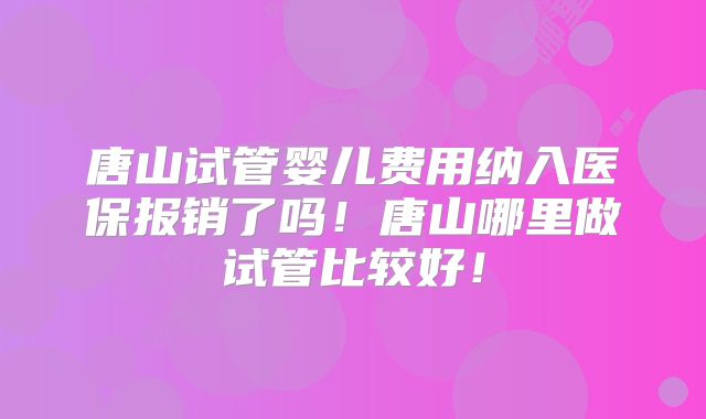 唐山试管婴儿费用纳入医保报销了吗！唐山哪里做试管比较好！