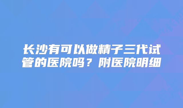 长沙有可以做精子三代试管的医院吗？附医院明细
