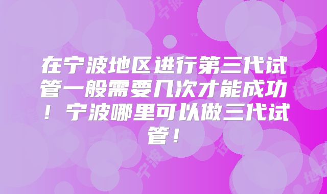 在宁波地区进行第三代试管一般需要几次才能成功！宁波哪里可以做三代试管！