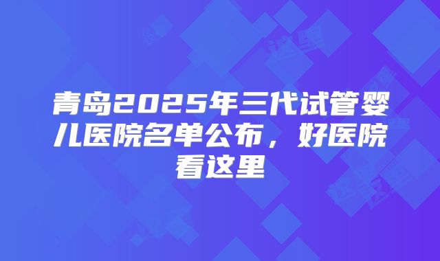 青岛2025年三代试管婴儿医院名单公布,好医院看这里