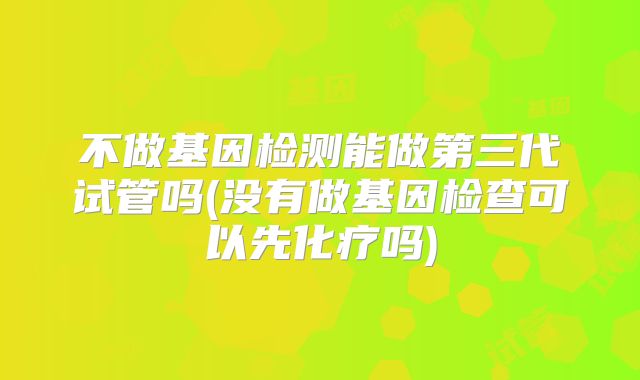 不做基因检测能做第三代试管吗(没有做基因检查可以先化疗吗)