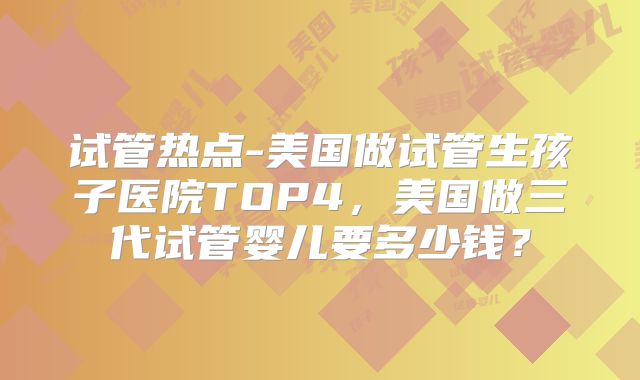 试管热点-美国做试管生孩子医院TOP4,美国做三代试管婴儿要多少钱?
