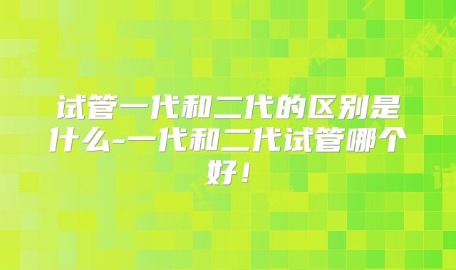 试管一代和二代的区别是什么-一代和二代试管哪个好！