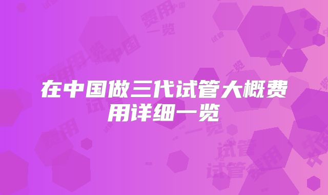 在中国做三代试管大概费用详细一览