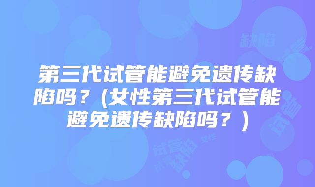 第三代试管能避免遗传缺陷吗?(女性第三代试管能避免遗传缺陷吗?)