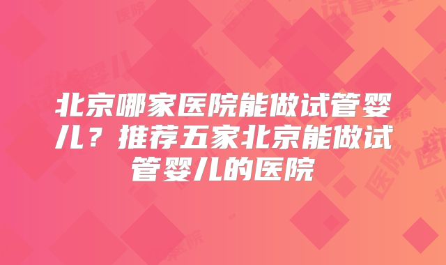 北京哪家医院能做试管婴儿？推荐五家北京能做试管婴儿的医院