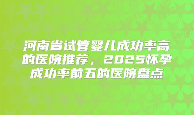 河南省试管婴儿成功率高的医院推荐,2025怀孕成功率前五的医院盘点