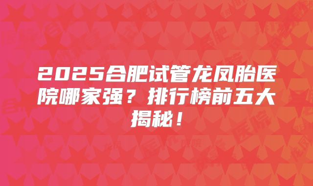 2025合肥试管龙凤胎医院哪家强？排行榜前五大揭秘！