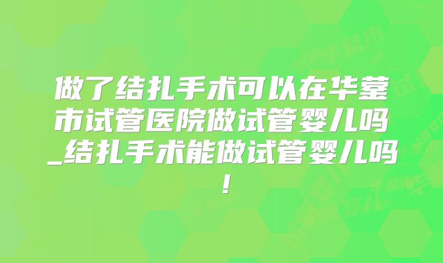 做了结扎手术可以在华蓥市试管医院做试管婴儿吗_结扎手术能做试管婴儿吗！