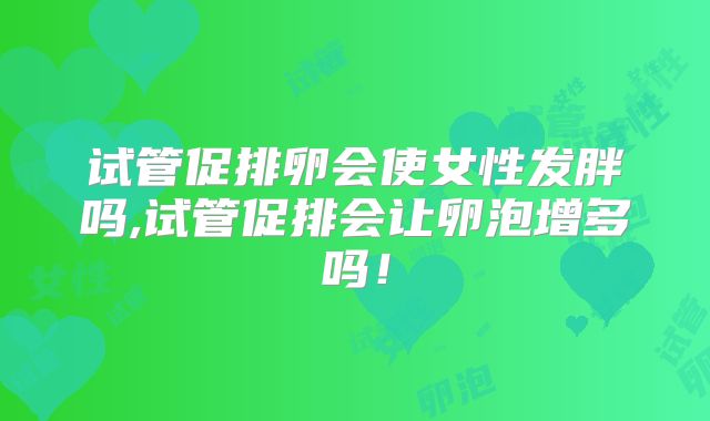 试管促排卵会使女性发胖吗,试管促排会让卵泡增多吗!