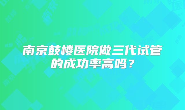 南京鼓楼医院做三代试管的成功率高吗？