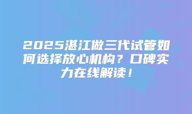 2025湛江做三代试管如何选择放心机构？口碑实力在线解读！