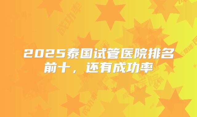 2025泰国试管医院排名前十，还有成功率
