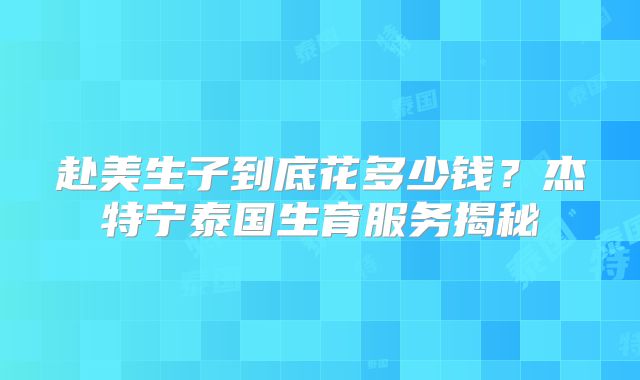 赴美生子到底花多少钱?杰特宁泰国生育服务揭秘