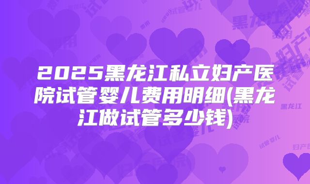 2025黑龙江私立妇产医院试管婴儿费用明细(黑龙江做试管多少钱)