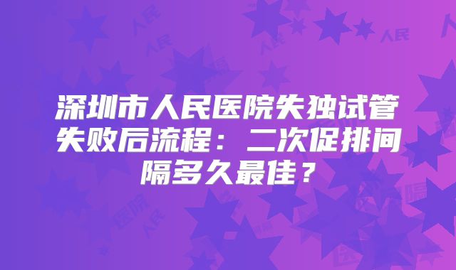 深圳市人民医院失独试管失败后流程：二次促排间隔多久最佳？