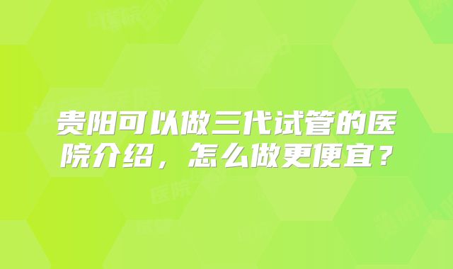 贵阳可以做三代试管的医院介绍，怎么做更便宜？