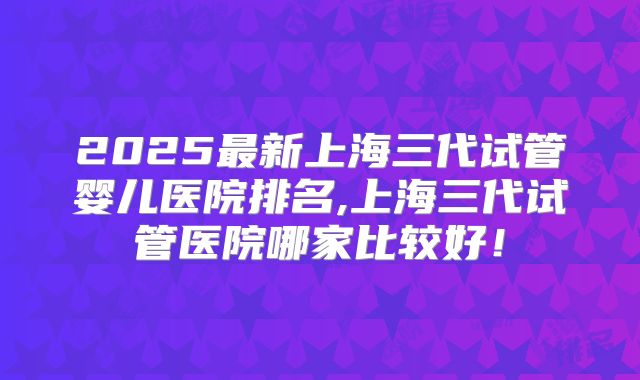 2025最新上海三代试管婴儿医院排名,上海三代试管医院哪家比较好！