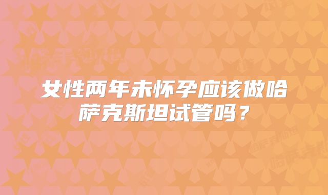 女性两年未怀孕应该做哈萨克斯坦试管吗？