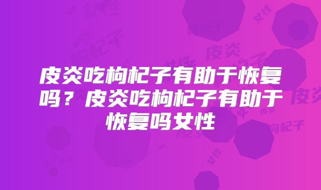皮炎吃枸杞子有助于恢复吗？皮炎吃枸杞子有助于恢复吗女性