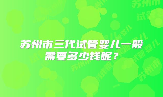 苏州市三代试管婴儿一般需要多少钱呢？
