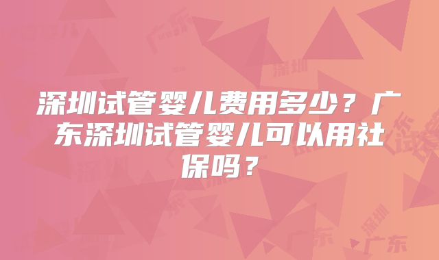 深圳试管婴儿费用多少?广东深圳试管婴儿可以用社保吗?