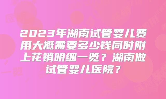 2023年湖南试管婴儿费用大概需要多少钱同时附上花销明细一览？湖南做试管婴儿医院？