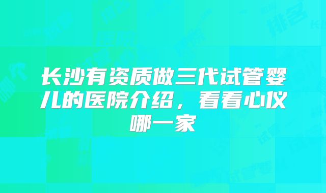 长沙有资质做三代试管婴儿的医院介绍，看看心仪哪一家
