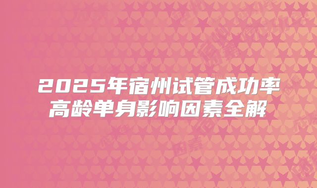 2025年宿州试管成功率高龄单身影响因素全解